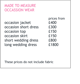 MADE TO MEASURE OCCASSION WEAR  prices from occasion jacket		£400 occasion short dress	£300 occasion top			£150 occasion skirt		£150 short wedding dress	£800 long wedding dress		£1800    These prices do not include fabric