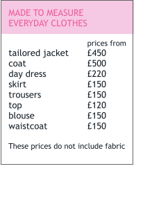 MADE TO MEASURE EVERYDAY CLOTHES  prices from tailored jacket	£450 coat			£500 day dress		£220 skirt			£150 trousers		£150 top			£120 blouse			£150 waistcoat		£150  These prices do not include fabric
